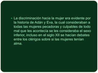  La discriminación hacia la mujer era evidente por

la historia de Adán y Eva, la cual consideraban a
todas las mujeres pecadoras y culpables de todo
mal que les acontecía se les consideraba el sexo
inferior, incluso en el siglo XII se hacían debates
entre los clérigos sobre si las mujeres tenían
alma.

 