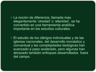  La noción de diferencia, llamada mas

elegantemente ‘otredad’ o ‘alteridad’, se ha
convertido en una herramienta analítica
importante en los estudios culturales.

 El estudio de los clérigos individuales y de las

iglesias nacionales, del desarrollo monástico y
conventual y las complejidades teológicas han
avanzado a paso acelerado, pero algunas han
abrazado también enfoques desarrollados fuera
del campo.

 