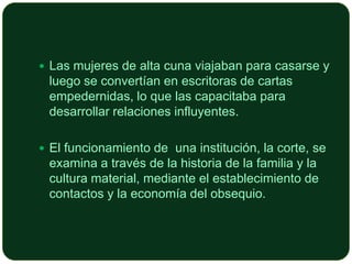  Las mujeres de alta cuna viajaban para casarse y

luego se convertían en escritoras de cartas
empedernidas, lo que las capacitaba para
desarrollar relaciones influyentes.
 El funcionamiento de una institución, la corte, se

examina a través de la historia de la familia y la
cultura material, mediante el establecimiento de
contactos y la economía del obsequio.

 