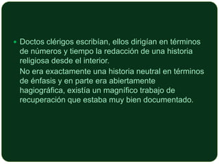  Doctos clérigos escribían, ellos dirigían en términos

de números y tiempo la redacción de una historia
religiosa desde el interior.
No era exactamente una historia neutral en términos
de énfasis y en parte era abiertamente
hagiográfica, existía un magnífico trabajo de
recuperación que estaba muy bien documentado.

 