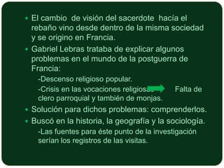  El cambio de visión del sacerdote hacía el

rebaño vino desde dentro de la misma sociedad
y se origino en Francia.
 Gabriel Lebras trataba de explicar algunos
problemas en el mundo de la postguerra de
Francia:
 -Descenso religioso popular.
 -Crisis en las vocaciones religiosas

Falta de

clero parroquial y también de monjas.
 Solución para dichos problemas: comprenderlos.
 Buscó en la historia, la geografía y la sociología.
 -Las fuentes para éste punto de la investigación

serían los registros de las visitas.

 