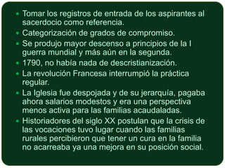  Tomar los registros de entrada de los aspirantes al









sacerdocio como referencia.
Categorización de grados de compromiso.
Se produjo mayor descenso a principios de la I
guerra mundial y más aún en la segunda.
1790, no había nada de descristianización.
La revolución Francesa interrumpió la práctica
regular.
La Iglesia fue despojada y de su jerarquía, pagaba
ahora salarios modestos y era una perspectiva
menos activa para las familias acaudaladas.
Historiadores del siglo XX postulan que la crisis de
las vocaciones tuvo lugar cuando las familias
rurales percibieron que tener un cura en la familia
no acarreaba ya una mejora en su posición social.

 