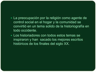  La preocupación por la religión como agente de

control social en el hogar y la comunidad se
convirtió en un tema solido de la historiografía en
todo occidente.
 Los historiadores con todos estos temas se
inspiraron y han sacado los mejores escritos
históricos de los finales del siglo XX.

 