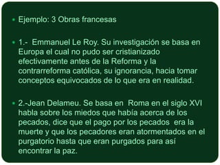  Ejemplo: 3 Obras francesas
 1.- Emmanuel Le Roy. Su investigación se basa en

Europa el cual no pudo ser cristianizado
efectivamente antes de la Reforma y la
contrarreforma católica, su ignorancia, hacia tomar
conceptos equivocados de lo que era en realidad.
 2.-Jean Delameu. Se basa en Roma en el siglo XVI

habla sobre los miedos que había acerca de los
pecados, dice que el pago por los pecados era la
muerte y que los pecadores eran atormentados en el
purgatorio hasta que eran purgados para así
encontrar la paz.

 