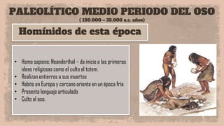 PALEOLÍTICO MEDIO PERIODO DEL OSO
( 150.000 – 35.000 a.c. años)
Homínidos de esta época
• Homo sapiens: Neanderthal – da inicio a las primeras
ideas religiosas como el culto al totem.
• Realizan entierros a sus muertos
• Habito en Europa y cercano oriente en un época fría
• Presenta lenguaje articulado
• Culto al oso.
 