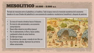 MESOLITICO 10.000 – 8.000 a.c.
Periodo de transición entre el paleolítico y el neolítico. Toda la época marca la transición económica de la economía
basada en la caza (finales del paleolítico) a una economía de cazadores-recolectores (mesolítico) y después de pastores.
• Se inicia el transito climático hacia el holoceno.
• Se inicia la vida seminómada y una economía
semiproductiva
• Desarrollan industria microlítica (pesca)
• Por el calentamiento, la flora y fauna cambia,
cambiando la dieta de estos hombres.
• Se fabrican trineos
• Se abandonan las cuevas, viviendo al aire libre en
las primeras cabañas. Aparecen las primeras
aldeas estacionales.
 