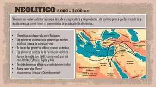 NEOLITICO 8.000 – 3.000 a.c.
El hombre se vuelve sedentario porque descubre la agricultura y la ganadería. Este cambio genero que los cazadores y
recolectores se convirtieron en comunidades de producción de alimentos.
• El neolítico se desarrolla en el holoceno.
• Las primeras viviendas que construyen son los
palafitos (cerca de mares o ríos)
• Se hacen las primeras aldeas y nacen las tribus.
• Los primeros centros de la revolución neolítica
fueron: la media luna fértil, conformada por los
ríos Jordán, Éufrates, Tigris y Nilo.
• También tenernos el lejano oriente (china e india)
• Andes centrales (Perú)
• Mesoamérica (México y Centroamérica)
 