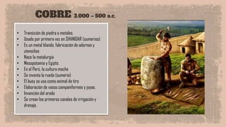 COBRE 3.000 – 500 a.c.
• Transición de piedra a metales.
• Usado por primera vez en SHANIDAR (sumerios)
• Es un metal blando, fabricación de adornos y
utensilios
• Nace la metalurgia
• Mesopotamia y Egipto.
• En el Perú, la cultura moche
• Se inventa la rueda (sumeria)
• El buey se usa como animal de tiro
• Elaboración de vasos campaniformes y joyas.
• Invención del arado
• Se crean los primeros canales de irrigación y
drenaje.
 