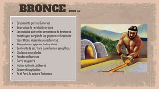 BRONCE 2000 a.c
• Descubierto por los Sumerios
• Se produce la revolución urbana
• Los estados que tenían armamento de bronce se
constituyen, surgiendo las grandes civilizaciones
teocráticas, imperiales o esclavistas.
• Mesopotamia, egipcios, india y china.
• Se inventa la escritura cuneiforme y jeroglífica.
• Ciudades amuralladas
• Estados militaristas
• Carro de guerra
• Incineración de cadáveres
• Desarrollo agricultor.
• En el Perú, la cultura Tiahunacu.
 