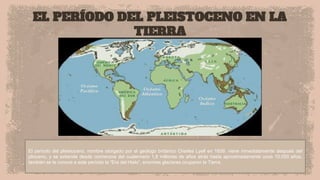 EL PERÍODO DEL PLEISTOCENO EN LA
TIERRA
El período del pleistoceno, nombre otorgado por el geólogo británico Charles Lyell en 1839, viene inmediatamente después del
plioceno, y se extiende desde comienzos del cuaternario 1,8 millones de años atrás hasta aproximadamente unos 10.000 años.
también se le conoce a este período la “Era del Hielo”, enormes glaciares ocuparon la Tierra.
 
