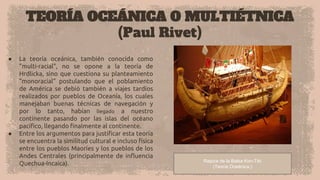 TEORÍA OCEÁNICA O MULTIÉTNICA
(Paul Rivet)
● La teoría oceánica, también conocida como
"multi-racial", no se opone a la teoría de
Hrdlicka, sino que cuestiona su planteamiento
"monoracial" postulando que el poblamiento
de América se debió también a viajes tardíos
realizados por pueblos de Oceanía, los cuales
manejaban buenas técnicas de navegación y
por lo tanto, habían llegado a nuestro
continente pasando por las islas del océano
pacífico, llegando finalmente al continente.
● Entre los argumentos para justificar esta teoría
se encuentra la similitud cultural e incluso física
entre los pueblos Maoríes y los pueblos de los
Andes Centrales (principalmente de influencia
Quechua-Incaica). Repica de la Balsa Kon-Tiki
(Teoría Oceánica.)
 