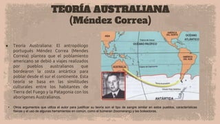 TEORÍA AUSTRALIANA
(Méndez Correa)
● Teoría Australiana: El antropólogo
portugués Méndez Correa (Mendes
Correia) plantea que el poblamiento
americano se debió a viajes realizados
por pueblos australianos que
bordearon la costa antártica para
poblar desde el sur el continente. Esta
teoría se basa en las similitudes
culturales entre los habitantes de
Tierra del Fuego y la Patagonia con los
aborígenes Australianos.
• Otros argumentos que utiliza el autor para justificar su teoría son el tipo de sangre similar en estos pueblos, características
físicas y el uso de algunas herramientas en común, como el búmeran (boomerang) y las boleadoras.
 
