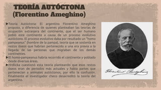 TEORÍA AUTÓCTONA
(Florentino Ameghino)
Teoría Autóctona: El argentino Florentino Ameghino
propuso, a diferencia de quienes planteaban las teorías de
ocupación extranjera del continente, que el ser humano
pobló este continente a causa de un proceso evolutivo
autóctono. El proceso evolutivo daba por resultado un "homo
pampeanus" (hombre de la pampa), teoría que se sostenía en
restos óseos que habrían pertenecido a una era previa a la
llegada de las personas que migraban de los demás
continentes.
El homo-pampeanus habría recorrido el continente y poblado
desde diversas áreas.
Hrdlicka cuestionó esta teoría planteando que esos restos
óseos eran de periodos más actuales y había partes que
pertenecían a animales autóctonos, por ello la confusión.
Finalmente el investigador checo desacreditó la teoría del
argentino.
 