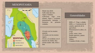 Media luna fértil.
Valle entre dos ríos.
Tigris y Éufrates.
Cultivaron: trigo, uvas,
sésamo, higos y aceitunas,
domesticaron animales y
formaron las primeras
ciudades.
Al norte con los montes
anatolia
Al oriente con los montes
zagros.
Al sur y el occidente con el
desierto de Arabia. Hoy
oriente medio. Irak, Siria e
Irán.
MESOPOTAMIA
8000 a. C. Trigo y cebada.
6000 a. c. Construcción de
canales, aparición de la
agricultura.
Domesticaron la cabra y la
oveja.
Leche, carne y lana.
Pueblo agrícola y pastor.
Sedentarios.
Aldeas.
Ciudades (Eridú y Uruk).
Generalidades
 