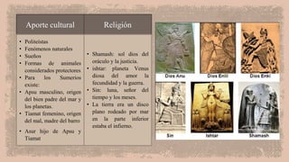 Aporte cultural Religión
• Politeístas
• Fenómenos naturales
• Sueños
• Formas de animales
considerados protectores
• Para los Sumerios
existe:
• Apsu masculino, origen
del bien padre del mar y
los planetas.
• Tiamat femenino, origen
del mal, madre del barro
• Asur hijo de Apsu y
Tiamat
• Shamash: sol dios del
oráculo y la justicia.
• ishtar: planeta Venus
diosa del amor la
fecundidad y la guerra.
• Sin: luna, señor del
tiempo y los meses.
• La tierra era un disco
plano rodeado por mar
en la parte inferior
estaba el infierno.
 