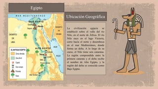 La civilización egipcia se
estableció sobre el valle del río
Nilo, en el norte de África. El río
Nilo nace en el lago Victoria,
corre hacia el norte y desemboca
en el mar Mediterráneo, donde
forma un delta. A lo largo de su
curso, el Nilo tiene seis cataratas.
La región comprendida entre la
primera catarata y el delta recibe
el nombre de Alto Egipto, y la
región del delta es conocida como
Bajo Egipto.
Egipto
Ubicación Geográfica
 