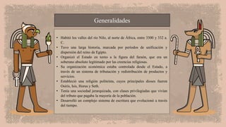 Generalidades
• Habitó los valles del río Nilo, al norte de África, entre 3300 y 332 a.
C.
• Tuvo una larga historia, marcada por períodos de unificación y
dispersión del reino de Egipto.
• Organizó el Estado en torno a la figura del faraón, que era un
soberano absoluto legitimado por las creencias religiosas.
• Su organización económica estaba controlada desde el Estado, a
través de un sistema de tributación y redistribución de productos y
servicios.
• Estableció una religión politeísta, cuyos principales dioses fueron
Osiris, Isis, Horus y Seth.
• Tenía una sociedad jerarquizada, con clases privilegiadas que vivían
del tributo que pagaba la mayoría de la población.
• Desarrolló un complejo sistema de escritura que evolucionó a través
del tiempo.
 