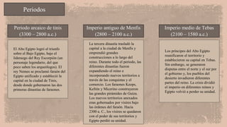 Periodos
Periodo arcaico de tinis
(3300 – 2800 a.c.)
Imperio antiguo de Menfis
(2800 – 2100 a.c.)
Imperio medio de Tebas
(2100 – 1580 a.c.)
El Alto Egipto logró el triunfo
sobre el Bajo Egipto, bajo el
liderazgo del Rey Escorpión (un
personaje legendario, del que
poco saben los arqueólogos). El
rey Nemes se proclamó faraón del
Egipto unificado y estableció la
capital en la ciudad de Tinis,
desde donde gobernaron las dos
primeras dinastías de faraones.
La tercera dinastía trasladó la
capital a la ciudad de Menfis y
emprendió grandes
construcciones a lo largo del
reino. Durante todo el periodo, las
diferentes dinastías fueron
expandiendo el reino e
incorporando nuevos territorios a
través de las conquistas y el
comercio. Los faraones Keops,
Kefrén y Micerino construyeron
las grandes pirámides de Guiza.
Los nuevos territorios anexados
eran gobernados por visires bajo
las órdenes del faraón. Hacia
2300 a. C., los visires se quedaron
con el poder de sus territorios y
Egipto perdió su unidad.
Los príncipes del Alto Egipto
reunificaron el territorio y
establecieron su capital en Tebas.
Sin embargo, se generaron
disputas entre el norte y el sur por
el gobierno y, los pueblos del
desierto invadieron diferentes
partes del reino. La crisis dividió
el imperio en diferentes reinos y
Egipto volvió a perder su unidad.
 