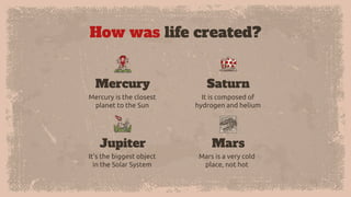 How was life created?
Mercury is the closest
planet to the Sun
Mercury
It is composed of
hydrogen and helium
Saturn
It’s the biggest object
in the Solar System
Jupiter
Mars is a very cold
place, not hot
Mars
 