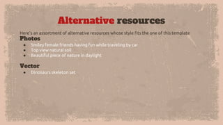 Alternative resources
Here’s an assortment of alternative resources whose style fits the one of this template
Photos
● Smiley female friends having fun while traveling by car
● Top view natural soil
● Beautiful piece of nature in daylight
Vector
● Dinosaurs skeleton set
 