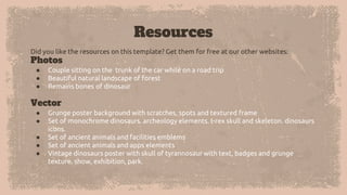 Resources
Did you like the resources on this template? Get them for free at our other websites:
Photos
● Couple sitting on the trunk of the car while on a road trip
● Beautiful natural landscape of forest
● Remains bones of dinosaur
Vector
● Grunge poster background with scratches, spots and textured frame
● Set of monochrome dinosaurs. archeology elements. t-rex skull and skeleton. dinosaurs
icons.
● Set of ancient animals and facilities emblems
● Set of ancient animals and apps elements
● Vintage dinosaurs poster with skull of tyrannosaur with text, badges and grunge
texture. show, exhibition, park.
 