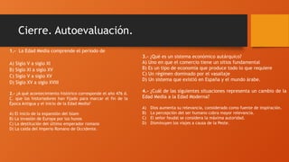 Cierre. Autoevaluación.
3.- ¿Qué es un sistema económico autárquico?
A) Uno en que el comercio tiene un sitios fundamental
B) Es un tipo de economía que produce todo lo que requiere
C) Un régimen dominado por el vasallaje
D) Un sistema que existió en España y el mundo árabe.
4.- ¿Cuál de las siguientes situaciones representa un cambio de la
Edad Media a la Edad Moderna?
A) Dios aumenta su relevancia, considerado como fuente de inspiración.
B) La percepción del ser humano cobra mayor relevancia.
C) El señor feudal se considera la máxima autoridad.
D) Disminuyen los viajes a causa de la Peste.
1.- La Edad Media comprende el periodo de
A) Siglo V a siglo XI
B) Siglo XI a siglo XV
C) Siglo V a siglo XV
D) Siglo XV a siglo XVIII
2.- ¿A qué acontecimiento histórico corresponde el año 476 d.
C. que los historiadores han fijado para marcar el fin de la
Época Antigua y el inicio de la Edad Media?
A) El inicio de la expansión del Islam
B) La invasión de Europa por los hunos
C) La destitución del último emperador romano
D) La caída del Imperio Romano de Occidente.
 