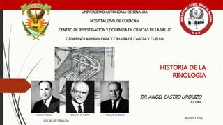 HISTORIA DE LA
RINOLOGIA
UNIVERSIDAD AUTONOMA DE SINALOA
HOSPITAL CIVIL DE CULIACAN
CENTRO DE INVESTIGACIÓN Y DOCENCIA EN CIENCIAS DE LA SALUD
OTORRINOLARINGOLOGIA Y CIRUGIA DE CABEZA Y CUELLO
DR. ANGEL CASTRO URQUIZO
R1 ORL
CULIACAN SINALOA
AGOSTO 2016
 