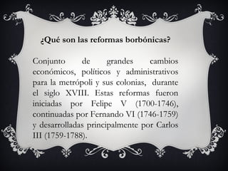 ¿Qué son las reformas borbónicas?

Conjunto      de      grandes     cambios
económicos, políticos y administrativos
para la metrópoli y sus colonias, durante
el siglo XVIII. Estas reformas fueron
iniciadas por Felipe V (1700-1746),
continuadas por Fernando VI (1746-1759)
y desarrolladas principalmente por Carlos
III (1759-1788).
 