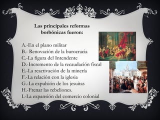 Las principales reformas
        borbónicas fueron:

A.-En el plano militar
B.- Renovación de la burocracia
C.-La figura del Intendente
D.-Incremento de la recaudación fiscal
E.-La reactivación de la minería
F.-La relación con la iglesia
G.-La expulsión de los jesuitas
H.-Frenar las rebeliones.
I.-La expansión del comercio colonial
 