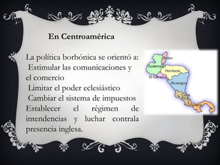 En Centroamérica

La política borbónica se orientó a:
 Estimular las comunicaciones y
el comercio
 Limitar el poder eclesiástico
 Cambiar el sistema de impuestos
Establecer     el   régimen     de
intendencias y luchar contrala
presencia inglesa.
 