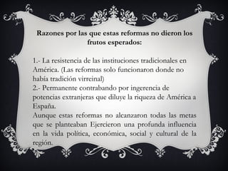 Razones por las que estas reformas no dieron los
                frutos esperados:

1.- La resistencia de las instituciones tradicionales en
América. (Las reformas solo funcionaron donde no
había tradición virreinal)
2.- Permanente contrabando por ingerencia de
potencias extranjeras que diluye la riqueza de América a
España.
Aunque estas reformas no alcanzaron todas las metas
que se planteaban Ejercieron una profunda influencia
en la vida política, económica, social y cultural de la
región.
 