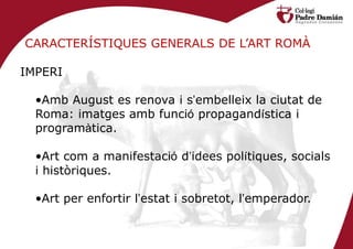 CARACTERÍSTIQUES GENERALS DE L’ART ROMÀ

IMPERI

  •Amb August es renova i s’embelleix la ciutat de
  Roma: imatges amb funció propagandística i
  programàtica.

  •Art com a manifestació d’idees polítiques, socials
  i històriques.

  •Art per enfortir l’estat i sobretot, l’emperador.
 