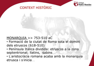 CONTEXT HISTÒRIC




MONARQUIA >> 753-510 aC
• Formació de la ciutat de Roma sota el domini
dels etruscos (618-510)
• Península Itàlica dividida: etruscos a la zona
septentrional; llatins, sabins…
• L’aristocràcia romana acaba amb la monarquia
etrusca i s’inicia…
 