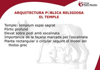 ARQUITECTURA PÚBLICA RELIGIOSA
               EL TEMPLE

Temple: templum espai sagrat
Pòrtic profund
Elevat sobre podi amb escalinata
Importància de la façana marcada per l’escalinata
Planta rectangular o circular seguint el model del
   tholos grec
 