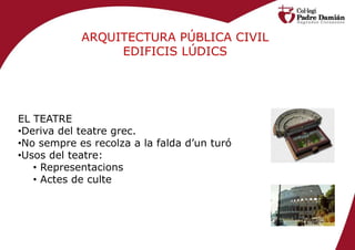 ARQUITECTURA PÚBLICA CIVIL
                 EDIFICIS LÚDICS




EL TEATRE
•Deriva del teatre grec.
•No sempre es recolza a la falda d’un turó
•Usos del teatre:
   • Representacions
   • Actes de culte
 