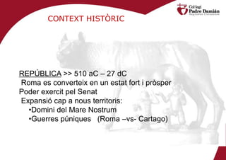 CONTEXT HISTÒRIC




REPÚBLICA >> 510 aC – 27 dC
Roma es converteix en un estat fort i pròsper
Poder exercit pel Senat
Expansió cap a nous territoris:
  •Domini del Mare Nostrum
  •Guerres púniques (Roma –vs- Cartago)
 