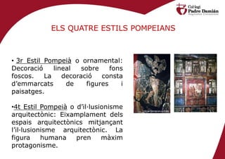 ELS QUATRE ESTILS POMPEIANS



• 3r Estil Pompeià o ornamental:
Decoració     lineal   sobre     fons
foscos.    La    decoració    consta
d’emmarcats       de     figures    i
paisatges.

•4t Estil Pompeià o d’il·lusionisme
arquitectònic: Eixamplament dels
espais arquitectònics mitjançant
l’il·lusionisme arquitectònic. La
figura     humana   pren     màxim
protagonisme.
 