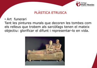 PLÀSTICA ETRUSCA

• Art funerari
Tant les pintures murals que decoren les tombes com
els relleus que trobem als sarcòfags tenen el mateix
objectiu: glorificar el difunt i representar-lo en vida.
 