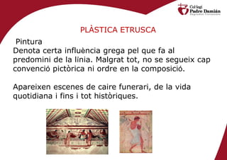 PLÀSTICA ETRUSCA
 Pintura
Denota certa influència grega pel que fa al
predomini de la línia. Malgrat tot, no se segueix cap
convenció pictòrica ni ordre en la composició.

Apareixen escenes de caire funerari, de la vida
quotidiana i fins i tot històriques.
 