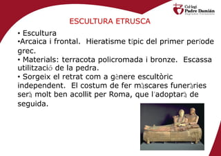 ESCULTURA ETRUSCA
• Escultura
•Arcaica i frontal. Hieratisme típic del primer període
grec.
• Materials: terracota policromada i bronze. Escassa
utilització de la pedra.
• Sorgeix el retrat com a gènere escultòric
independent. El costum de fer màscares funeràries
serà molt ben acollit per Roma, que l’adoptarà de
seguida.
 