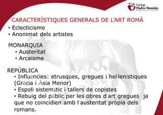 CARACTERÍSTIQUES GENERALS DE L’ART ROMÀ
• Eclecticisme
• Anonimat dels artistes

MONARQUIA
  • Austeritat
  • Arcaisme

REPÚBLICA
  • Influències: etrusques, gregues i hel·lenístiques
  (Grècia i Àsia Menor)
  • Espoli sistemàtic i tallers de copistes
  • Rebuig del públic per les obres d’art gregues ja
  que no coincidien amb l’austeritat pròpia dels
  romans.
 