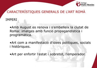 CARACTERÍSTIQUES GENERALS DE L’ART ROMÀ

IMPERI

  •Amb August es renova i s’embelleix la ciutat de
  Roma: imatges amb funció propagandística i
  programàtica.

  •Art com a manifestació d’idees polítiques, socials
  i històriques.

  •Art per enfortir l’estat i sobretot, l’emperador.
 