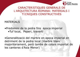 CARACTERÍSTIQUES GENERALS DE
      L’ARQUITECTURA ROMANA: MATERIALS I
           TÈCNIQUES CONSTRUCTIVES

MATERIALS

•Predomini de la pedra fins època imperial
  •Tuf local, Peperí, travertí

•Generalització del marbre en època imperial en
detriment de la pedra local (marbre blanc
majoritàriament, però també de colors importat de
les canteres d’Àsia Menor)
 