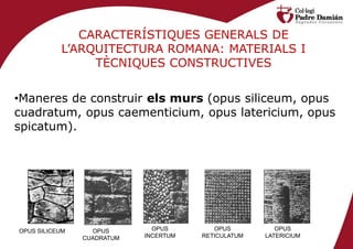 CARACTERÍSTIQUES GENERALS DE
           L’ARQUITECTURA ROMANA: MATERIALS I
                TÈCNIQUES CONSTRUCTIVES


•Maneres de construir els murs (opus siliceum, opus
cuadratum, opus caementicium, opus latericium, opus
spicatum).




OPUS SILICEUM     OPUS        OPUS        OPUS          OPUS
                CUADRATUM   INCERTUM   RETICULATUM   LATERICIUM
 