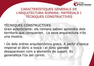 CARACTERÍSTIQUES GENERALS DE
       L’ARQUITECTURA ROMANA: MATERIALS I
            TÈCNIQUES CONSTRUCTIVES

TÈCNIQUES CONSTRUCTIVES
Gran eclecticisme: els romans sabien aprendre dels
territoris que conquerien. La seva arqutiectura n’és
una mostra.

• Ús dels ordres arquitectònics grecs. A partir d’època
imperial el dòric o toscà i el jònic gairebé
desapareixen com a elements de suport. Es
generalitza l’ús del corinti.
 