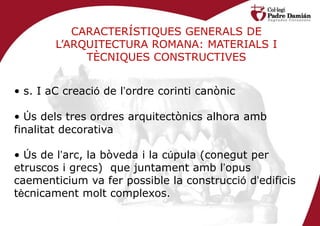 CARACTERÍSTIQUES GENERALS DE
        L’ARQUITECTURA ROMANA: MATERIALS I
             TÈCNIQUES CONSTRUCTIVES


• s. I aC creació de l’ordre corinti canònic

• Ús dels tres ordres arquitectònics alhora amb
finalitat decorativa

• Ús de l’arc, la bòveda i la cúpula (conegut per
etruscos i grecs) que juntament amb l’opus
caementicium va fer possible la construcció d’edificis
tècnicament molt complexos.
 