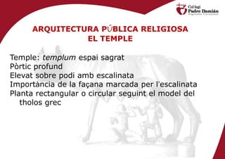 ARQUITECTURA PÚBLICA RELIGIOSA
               EL TEMPLE

Temple: templum espai sagrat
Pòrtic profund
Elevat sobre podi amb escalinata
Importància de la façana marcada per l’escalinata
Planta rectangular o circular seguint el model del
   tholos grec
 