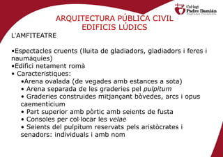 ARQUITECTURA PÚBLICA CIVIL
                   EDIFICIS LÚDICS
L’AMFITEATRE

•Espectacles cruents (lluita de gladiadors, gladiadors i feres i
naumàquies)
•Edifici netament romà
• Característiques:
   •Arena ovalada (de vegades amb estances a sota)
   • Arena separada de les graderies pel pulpitum
   • Graderies construides mitjançant bòvedes, arcs i opus
   caementicium
   • Part superior amb pòrtic amb seients de fusta
   • Consoles per col·locar les velae
   • Seients del pulpitum reservats pels aristòcrates i
   senadors: individuals i amb nom
 