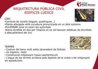 ARQUITECTURA PÚBLICA CIVIL
            EDIFICIS LÚDICS
CIRC
•Carreres de cavalls (bigues, quadrigues…)
•Planta allargada amb curvatura pronunciada en un dels extrems
•PULMINAR zona on seien les autoritats
•Arena dividida en dos per l’espina on es col·locaven estàtues de divinitats
o abituallament del circ




TERMES
• Costum del bany molt estès (procedent de Grècia)
• Ús higiènic i lúdic
• Construcció mitjançant l’opus caementicium
• L’aigua de les termes arribava pels dipòsits de la ciutat o bé mitjançant
els aqüeductes.
 
