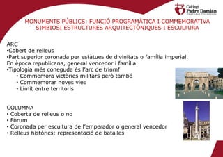 MONUMENTS PÚBLICS: FUNCIÓ PROGRAMÀTICA I COMMEMORATIVA
         SIMBIOSI ESTRUCTURES ARQUITECTÒNIQUES I ESCULTURA


ARC
•Cobert de relleus
•Part superior coronada per estàtues de divinitats o família imperial.
En època republicana, general vencedor i família.
•Tipologia més coneguda és l’arc de triomf
    • Commemora victòries militars però també
    • Commemorar noves vies
    • Límit entre territoris


COLUMNA
• Coberta de relleus o no
• Fòrum
• Coronada per escultura de l’emperador o general vencedor
• Relleus històrics: representació de batalles
 